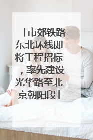 市郊铁路东北环线即将工程招标，率先建设光华路至北京朝阳段