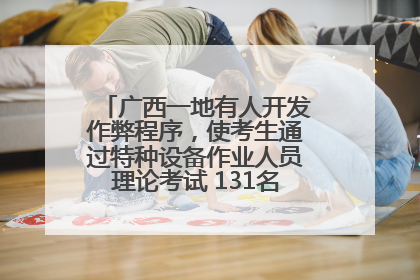 广西一地有人开发作弊程序，使考生通过特种设备作业人员理论考试 131名考生证书被撤销