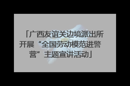 广西友谊关边境派出所开展“全国劳动模范进警营”主题宣讲活动