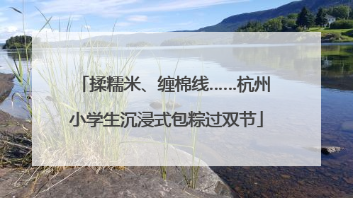 揉糯米、缠棉线……杭州小学生沉浸式包粽过双节