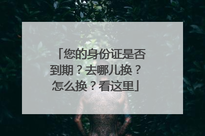 您的身份证是否到期？去哪儿换？怎么换？看这里