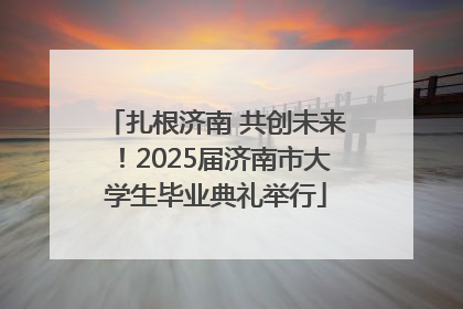 扎根济南 共创未来！2025届济南市大学生毕业典礼举行