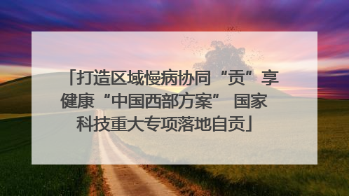 打造区域慢病协同“贡”享健康“中国西部方案” 国家科技重大专项落地自贡