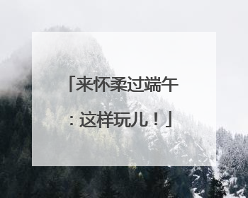 来怀柔过端午：这样玩儿！