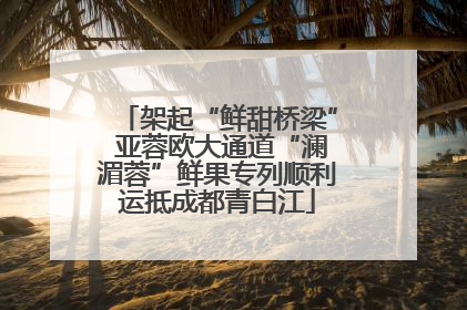 架起“鲜甜桥梁” 亚蓉欧大通道“澜湄蓉”鲜果专列顺利运抵成都青白江