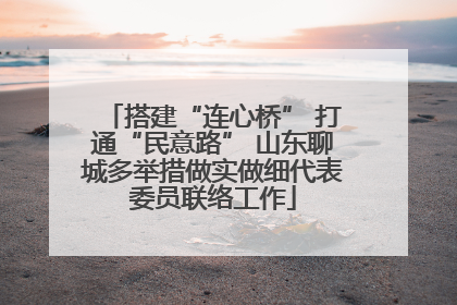 搭建“连心桥” 打通“民意路” 山东聊城多举措做实做细代表委员联络工作