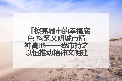 擦亮城市的幸福底色 构筑文明城市精神高地——我市持之以恒推动精神文明建设工作走深走实