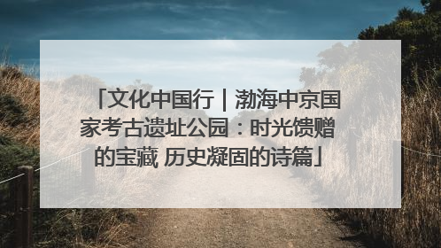 文化中国行｜渤海中京国家考古遗址公园：时光馈赠的宝藏 历史凝固的诗篇