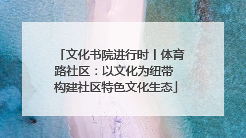 文化书院进行时丨体育路社区：以文化为纽带 构建社区特色文化生态