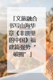 文旅融合书写山海华章《非遗里的中国》福建篇强势“破圈”