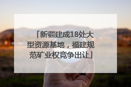 新疆建成18处大型资源基地，福建规范矿业权竞争出让