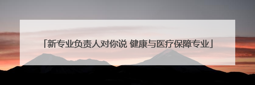 新专业负责人对你说 健康与医疗保障专业