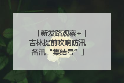 新发路观察+｜吉林提前吹响防汛备汛“集结号”
