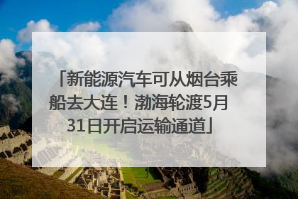 新能源汽车可从烟台乘船去大连！渤海轮渡5月31日开启运输通道
