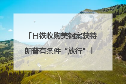 日铁收购美钢案获特朗普有条件“放行”