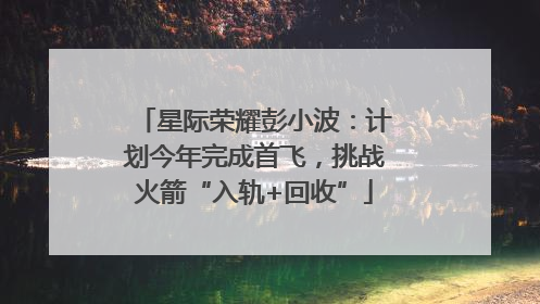 星际荣耀彭小波：计划今年完成首飞，挑战火箭“入轨+回收”