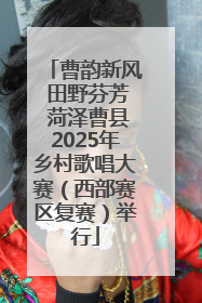 曹韵新风 田野芬芳 菏泽曹县2025年乡村歌唱大赛（西部赛区复赛）举行