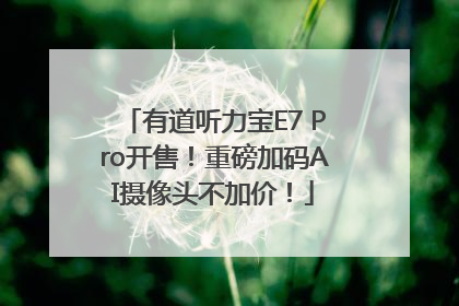 有道听力宝E7 Pro开售！重磅加码AI摄像头不加价！