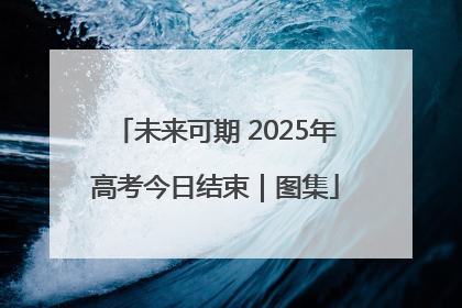 未来可期 2025年高考今日结束｜图集
