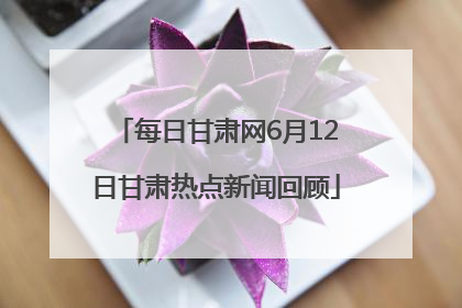 每日甘肃网6月12日甘肃热点新闻回顾