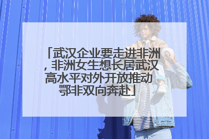 武汉企业要走进非洲，非洲女生想长居武汉 高水平对外开放推动鄂非双向奔赴