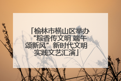 榆林市横山区举办“粽香传文明 端午颂新风”新时代文明实践文艺汇演