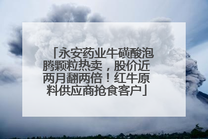 永安药业牛磺酸泡腾颗粒热卖，股价近两月翻两倍！红牛原料供应商抢食客户