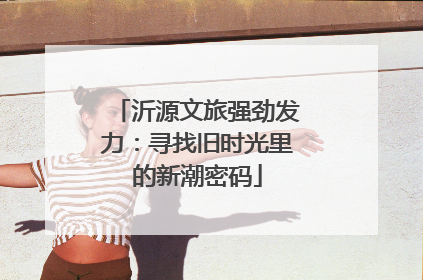 沂源文旅强劲发力：寻找旧时光里的新潮密码