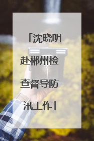 沈晓明赴郴州检查督导防汛工作
