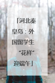 河北秦皇岛：外国留学生“花样”迎端午