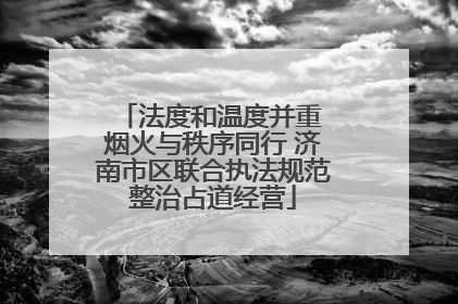 法度和温度并重 烟火与秩序同行 济南市区联合执法规范整治占道经营