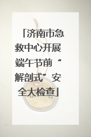 济南市急救中心开展端午节前“解剖式”安全大检查