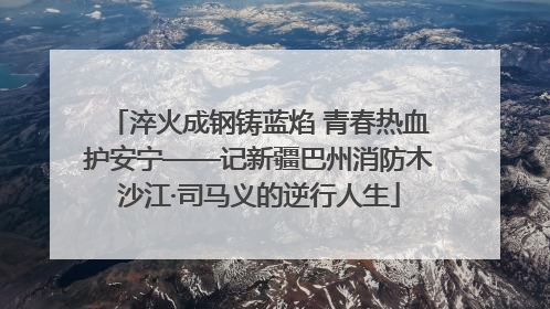 淬火成钢铸蓝焰 青春热血护安宁——记新疆巴州消防木沙江·司马义的逆行人生
