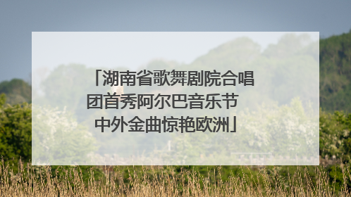 湖南省歌舞剧院合唱团首秀阿尔巴音乐节 中外金曲惊艳欧洲