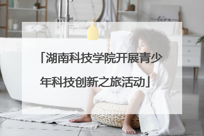 湖南科技学院开展青少年科技创新之旅活动