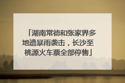 湖南常德和张家界多地遭暴雨袭击，长沙至桃源火车票全部停售