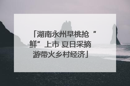 湖南永州早桃抢“鲜”上市 夏日采摘游带火乡村经济