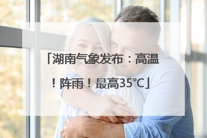 湖南气象发布：高温！阵雨！最高35℃