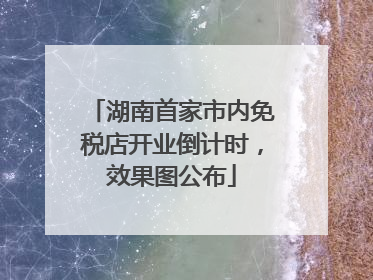 湖南首家市内免税店开业倒计时，效果图公布