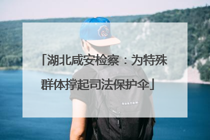 湖北咸安检察：为特殊群体撑起司法保护伞
