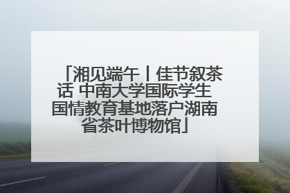 湘见端午丨佳节叙茶话 中南大学国际学生国情教育基地落户湖南省茶叶博物馆