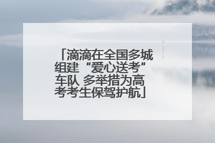 滴滴在全国多城组建“爱心送考”车队 多举措为高考考生保驾护航