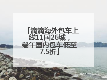 滴滴海外包车上线11国26城，端午国内包车低至7.5折