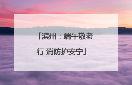 滨州：端午敬老行 消防护安宁