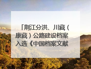 荆江分洪、川藏（康藏）公路建设档案入选《中国档案文献遗产名录》