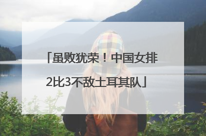 虽败犹荣！中国女排2比3不敌土耳其队