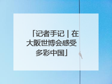 记者手记｜在大阪世博会感受多彩中国