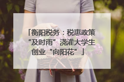 衡阳税务：税惠政策“及时雨”浇灌大学生创业“向阳花”