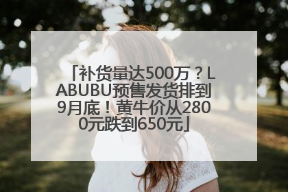 补货量达500万？LABUBU预售发货排到9月底！黄牛价从2800元跌到650元
