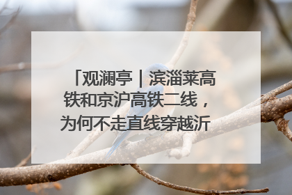 观澜亭｜滨淄莱高铁和京沪高铁二线，为何不走直线穿越沂蒙山腹地？